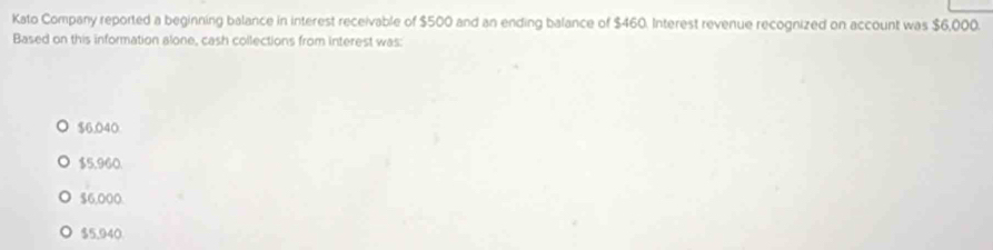 Kato Company reported a beginning balance in interest receivable of $500 and an ending balance of $460. Interest revenue recognized on account was $6,000.
Based on this information alone, cash collections from interest was:
$6.040
$5,960.
$6,000.
$5,940