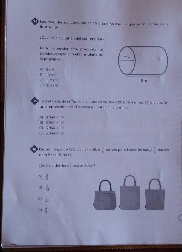 Las medidas del contenedor de una pipa son las que se muestran en la
ilustración.
¿Cuál es el volumen del contenedor?
Para responder esta pregunta, te
puedes apoyar con el formulario de
la página 45.
A) 5m^3
B) 10m^3
C) 15.7m^3
D) 31.4m^3
85 La distancia de la Tierra a la Luna es de 384 400 000 metros. Elije la opción
que representa esa distancia en notación científica.
A) 3.844* 10^5
B) 3.844* 10^4
C) 3.844* 10^n
D) 3.844* 10^9
6 De un lienzo de tela, Javier utilizó  2/5  partes para hacer bolsas y  4/8  partes
para hacer fundas.
¿Cuánto del lienzo usó en total?
A)  6/13 
B)  9/10 
C)  B/40 
D)  4/5 