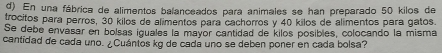 En una fábrica de alimentos balanceados para animales se han preparado 50 kilos de 
trocitos para perros, 30 kilos de alimentos para cachorros y 40 kilos de alimentos para gatos. 
Se debe envasar en bolsas iguales la mayor cantidad de kilos posibles, colocando la misma 
cantidad de cada uno. ¿Cuántos kg de cada uno se deben poner en cada bolsa?