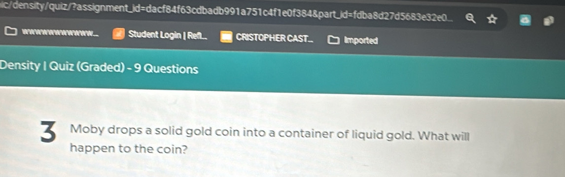 nic/density/quiz/?assignment_id=dacf84f63cdbadb991a751c4f1e0f384&part_id=fdba8d27d5683e32e0. 
Student Login | Refl.. CRISTOPHER CAST. Imported 
Density | Quiz (Graded) - 9 Questions 
3 Moby drops a solid gold coin into a container of liquid gold. What will 
happen to the coin?