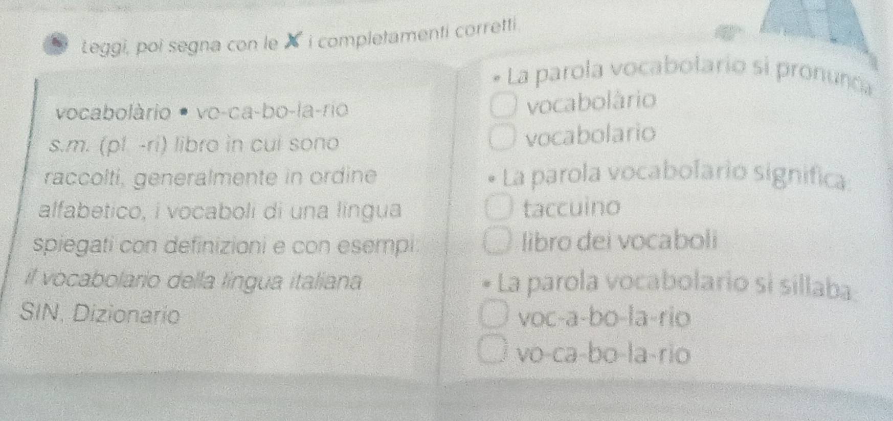 Leggi, poi segna con leX i completamenti corretti .
La parola vocabolario si pronunca
vocabolàrio • vo-ca-bo-la-rio
vocabolário
s.m. (pl -ri) libro in cui sono
vocabolario
raccolti, generalmente in ordine La parola vocabolario significa
alfabetico, i vocaboli di una língua taccuino
spiegati con definizioni e con esempi libro dei vocaboli
il vocabolario della língua italiana La parola vocabolario si sillaba:
SIN. Dizionario voc-a-bo-la-rio
vo-ca-bo-la-rio