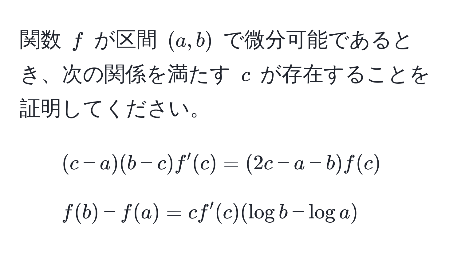 関数 $f$ が区間 $(a,b)$ で微分可能であるとき、次の関係を満たす $c$ が存在することを証明してください。  
1. $(c-a)(b-c)f'(c) = (2c-a-b)f(c)$  
2. $f(b)-f(a) = c f'(c)(log b - log a)$