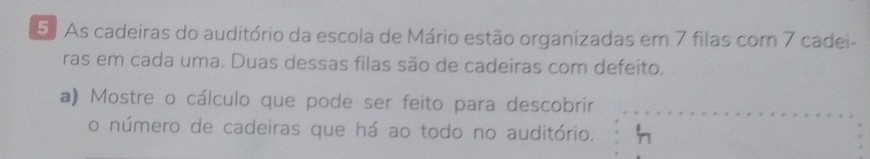 As cadeiras do auditório da escola de Mário estão organizadas em 7 filas com 7 cadei- 
ras em cada uma. Duas dessas filas são de cadeiras com defeito. 
a) Mostre o cálculo que pode ser feito para descobrir 
o número de cadeiras que há ao todo no auditório.