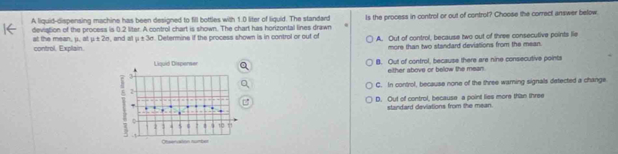 A liquid-dispensing machine has been designed to fill bottles with 1.0 liter of liquid. The standard
deviation of the process is 0.2 liter. A control chart is shown. The chart has horizontal lines drawn Is the process in control or out of control? Choose the correct answer below.
at the mean, μ. at mu ± 2sigma , and at μ ± 3σ. Determine if the process shown is in control or out of A. Out of control, because two out of three consecutive points lie
control, Explain.
more than two standard deviations from the mean.
Liquid Dispenser B. Out of control, because there are nine consecutive points
either above or below the mean.
3
2 C. In control, because none of the three warning signals detected a change
D. Out of control, because a point lies more than three
standard deviations from the mean.
10.
Desenation numbel