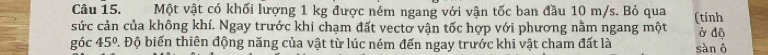 Một vật có khối lượng 1 kg được ném ngang với vận tốc ban đầu 10 m/s. Bỏ qua (tính 
sức cản của không khí. Ngay trước khi chạm đất vectơ vận tốc hợp với phương nằm ngang một ở độ 
góc 45°. Độ biến thiên động năng của vật từ lúc ném đến ngay trước khi vật cham đất là sàn ô