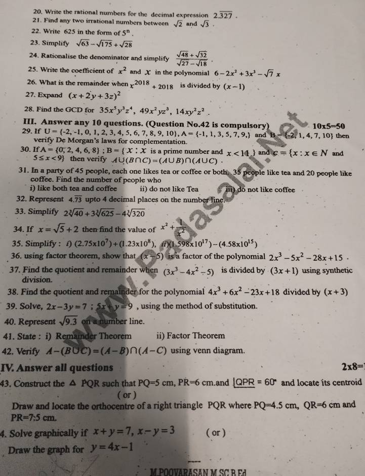 Write the rational numbers for the decimal expression 2.overline 327.
21. Find any two irrational numbers between sqrt(2) and sqrt(3).
22. Write 625 in the form of 5^n.
23. Simplify sqrt(63)-sqrt(175)+sqrt(28)
24. Rationalise the denominator and simplify  (sqrt(48)+sqrt(32))/sqrt(27)-sqrt(18) .
25. Write the coefficient of x^2 and X in the polynomial 6-2x^2+3x^3-sqrt(7)x
26. What is the remainder when x^(2018)+2018 is divided by (x-1)
27. Expand (x+2y+3z)^2
28. Find the GCD for 35x^5y^3z^4,49x^2yz^3,14xy^2z^2.
III. Answer any 10 questions. (Question No.42 is compulsory) 10* 5=50
29. If U= -2,-1,0,1,2,3,4,5,6,7,8,9,10 ,A= -1,1,3,5,7,9, and B= -2,1,4,7,10 then
verify De Morgan's laws for complementation.
30. If A= 0,2,4,6,8 ;B= x:x is a prime number and x<14_  and c= x:x∈ N and
5≤ x<9 then verify A∪ (B∩ C)=(A∪ B)∩ (A∪ C).
31. In a party of 45 people, each one likes tea or coffee or both. 35 people like tea and 20 people like
coffee. Find the number of people who
i) like both tea and coffee ii) do not like Tea iii) do not like coffee
32. Represent 4.overline 73 upto 4 decimal places on the number line.
33. Simplify 2sqrt[3](40)+3sqrt[3](625)-4sqrt[3](320)
34. If x=sqrt(5)+2 then find the value of x^2+ 1/x^2 
35. Simplify : f) (2.75* 10^7)+(1.23* 10^8), in (1.598* 10^(17))-(4.58* 10^(15))
36. using factor theorem, show that (x-5) is a factor of the polynomial 2x^3-5x^2-28x+15
37. Find the quotient and remainder when (3x^3-4x^2-5) is divided by (3x+1) using synthetic
division.
38. Find the quotient and remainder for the polynomial 4x^3+6x^2-23x+18 divided by (x+3)
39. Solve, 2x-3y=7;5x+y=9 , using the method of substitution.
40. Represent sqrt(9.3) on a number line.
41. State : i) Remainder Theorem ii) Factor Theorem
42. Verify A-(B∪ C)=(A-B)∩ (A-C) using venn diagram.
IV. Answer all questions 2* 8=
43. Construct the △ PQR such that PQ=5cm,PR=6cm.and ∠ QPR=60° and locate its centroid
( or )
Draw and locate the orthocentre of a right triangle PQR where PQ=4.5cm,QR=6cm and
PR=7.5cm.
4. Solve graphically if x+y=7,x-y=3 ( or )
Draw the graph for y=4x-1
M POOVARASAN M SC B  E