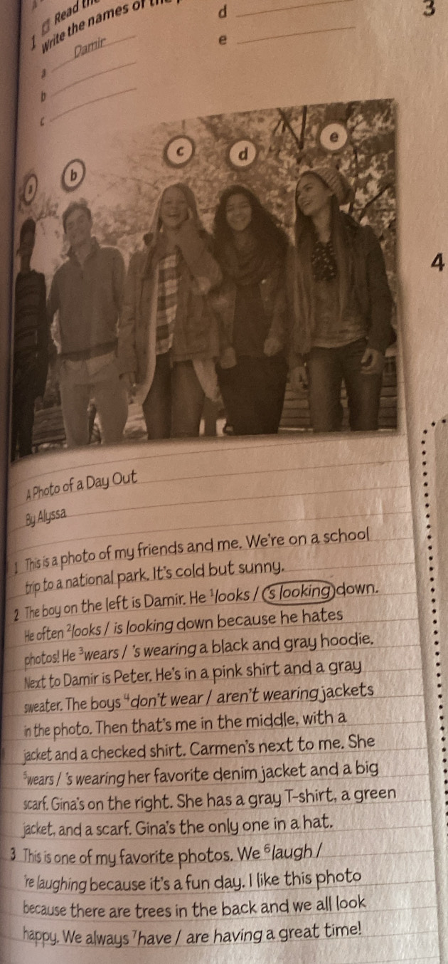 Read th 
1 Write the m 
d 
3 
Damir 
e 
_ 
_ 
4 
riends and me. We're on a school 
This is a phot 
2 The boy on the left is Damir. He na down 
looks / is looking down because he hates 
photos! He wears / 's wearing a black and gray hoodie. 
Next to Damir is Peter. He's in a pink shirt and a gray . 
sweater. The I boys “don’t wear / aren’t wearing jackets 
he photo. Then that's me in the middle, with a 
jacket and a checked shirt. Carmen's next to me. She 
wears / 's wearing her favorite denim jacket and a big 
scarf. Gina's on the right. She has a gray T-shirt, a green 
jacket, and a scarf. Gina's the only one in a hat. 
This is one of my favorite photos. We flaugh I 
e laughing because it's a fun day. I like this photo 
because there are trees in the back and we all look 
We always have / are having a great time!