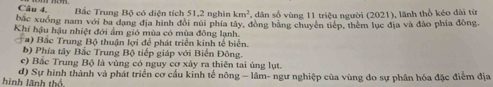 non.
Bắc Trung Bộ có diện tích 51, 2 nghìn km^2 , dân số vùng 11 triệu người (2021), lãnh thổ kéo dài từ
bắc xuống nam với ba dạng địa hình đôi núi phía tây, đồng bằng chuyên tiếp, thêm lục địa và đảo phía đông,
Khí hậu hậu nhiệt đới ẩm gió mùa có mùa đông lạnh.
a) Bắc Trung Bộ thuận lợi để phát triển kinh tế biển.
b) Phía tây Bắc Trung Bộ tiếp giáp với Biển Đông.
c) Bắc Trung Bộ là vùng có nguy cơ xảy ra thiên tai úng lụt.
d) Sự hình thành và phát triển cơ cầu kinh tế nông — lâm- ngư nghiệp của vùng do sự phân hóa đặc điểm địa
hình lãnh thổ.