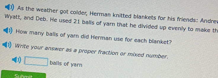 As the weather got colder, Herman knitted blankets for his friends: Andrev 
Wyatt, and Deb. He used 21 balls of yarn that he divided up evenly to make th 
How many balls of yarn did Herman use for each blanket? 
Write your answer as a proper fraction or mixed number. 
) □ balls of yarn 
Submit