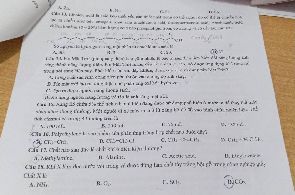 A a
A. Zn.
B. Ni. C. Fe. D. Sn.
Câu 13. Linoleic acid là acid béo thiết yếu cần thiết nhất trong cơ thể người do có thể bị chuyền hoá
tạo ra nhiều acid béo omega-6 khác như arachidonic acid, docosatetraenoic acid. Arachidonic acid
chiếm khoảng 10 - 20% hàm lượng acid béo phospholipid trong cơ xương và có cấu tạo như sau:
OH
Số nguyên tử hydrogen trong một phân tử arachidonic acid là
A. 30. B. 34. C. 20. D) 32.
Câu 14. Pin Mặt Trời (pin quang điện) bao gồm nhiều tế bào quang điện làm biến đổi năng lượng ánh
sáng thành năng lượng điện. Pin Mặt Trời mang đến rất nhiều lợi ích, nó được ứng dụng khá rộng rãi
trong đời sống hiện nay. Phát biểu nào sau đây không đúng của việc sử dụng pin Mặt Trời?
A. Công suất sản sinh dòng điện phụ thuộc vào cường độ ánh sáng.
B. Pin mặt trời tạo ra dòng điện nhờ phản ứng oxi hóa hydrogen.
C. Tạo ra được nguồn năng lượng sạch.
D. Sử dụng nguồn năng lượng vô tận là ánh sáng mặt trời.
Câu 15. Xăng E5 chứa 5% thể tích ethanol hiện đang được sử dụng phổ biến ở nước ta để thay thế một
phần xăng thông thường. Một người đi xe máy mua 3 lít xăng E5 để đổ vào bình chứa nhiên liệu. Thể
tích ethanol có trong 3 lít xăng trên là
A. 100 mL. B. 150 mL. C. 75 mL. D. 138 mL.
Câu 16. Polyethylene là sản phẩm của phản ứng trùng hợp chất nào dưới đây?
A CH_2=CH_2.
B. CH_2=CH-Cl. C. CH_2=CH-CH_3. D. CH_2=CH-C_6H_5.
Cầu 17. Chất nào sau đây là chất khí ở điều kiện thường?
A. Methylamine. B. Alanine. C. Acetic acid. D. Ethyl acetate.
Câu 18. Khí X làm đục nước vôi trong và được dùng làm chất tấy trắng bột gwidehat O 6 trong công nghiệp giấy.
Chất X là
C.
A. NH3. B. O_3. SO_2. D, CO_2.