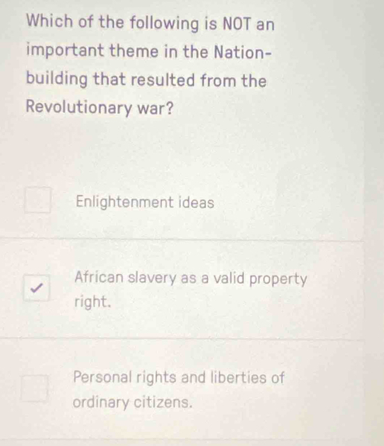 Which of the following is NOT an
important theme in the Nation-
building that resulted from the
Revolutionary war?
Enlightenment ideas
African slavery as a valid property
right.
Personal rights and liberties of
ordinary citizens.