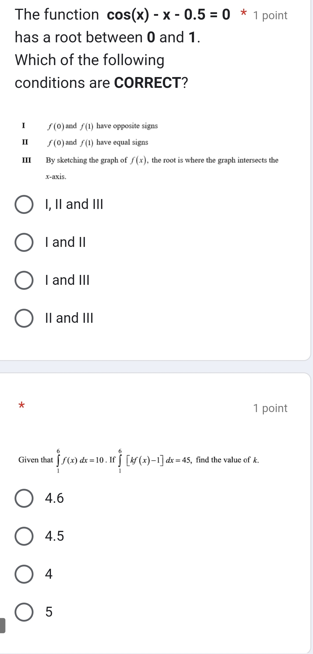 The function cos (x)-x-0.5=0 * 1 point
has a root between 0 and 1.
Which of the following
conditions are CORRECT?
I f(0) and f(1) have opposite signs
Ⅱ f(0) and f(1) have equal signs
III By sketching the graph of f(x) , the root is where the graph intersects the
x-axis.
I, II and III
I and II
I and III
II and III
*
1 point
Given that ∈tlimits _0^6f(x)dx=10. If ∈tlimits _1^6[kf(x)-1]dx=45, , find the value of k.
4.6
4.5
4
5