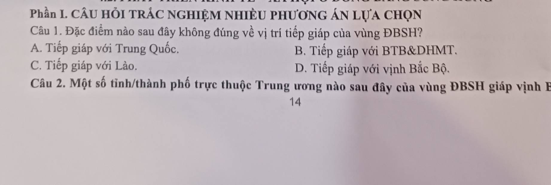 Phần I. CÂU HỏI TRÁC NGHIỆM NHIÈU PHƯơNG ÁN LựA CHọN
Câu 1. Đặc điểm nào sau đây không đúng về vị trí tiếp giáp của vùng ĐBSH?
A. Tiếp giáp với Trung Quốc. B. Tiếp giáp với BTB&DHMT.
C. Tiếp giáp với Lào. D. Tiếp giáp với vịnh Bắc Bộ.
Câu 2. Một số tỉnh/thành phố trực thuộc Trung ương nào sau đây của vùng ĐBSH giáp vịnh B
14