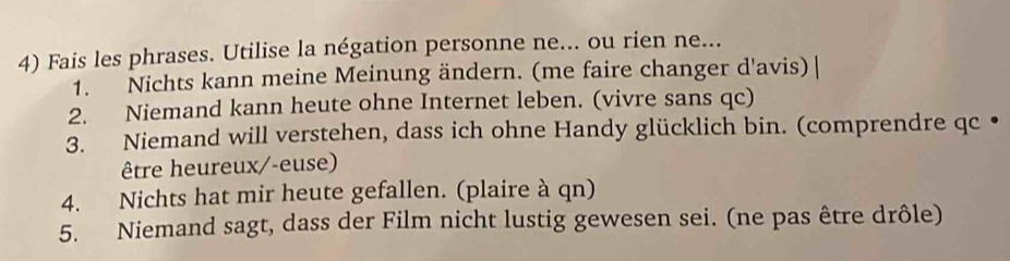 Fais les phrases. Utilise la négation personne ne... ou rien ne... 
1. Nichts kann meine Meinung ändern. (me faire changer d'avis) 
2. Niemand kann heute ohne Internet leben. (vivre sans qc) 
3. Niemand will verstehen, dass ich ohne Handy glücklich bin. (comprendre qc • 
être heureux/-euse) 
4. Nichts hat mir heute gefallen. (plaire à qn) 
5. Niemand sagt, dass der Film nicht lustig gewesen sei. (ne pas être drôle)