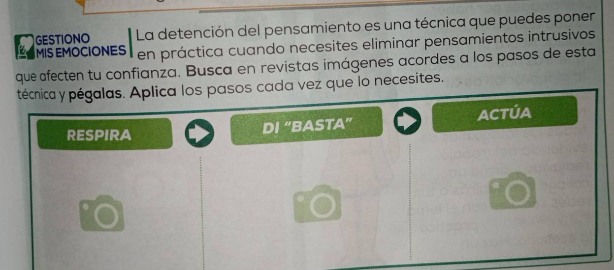 GESTIONO La detención del pensamiento es una técnica que puedes poner 
OMIS EMOCIONES en práctica cuando necesites eliminar pensamientos intrusivos 
que afecten tu confianza. Busca en revistas imágenes acordes a los pasos de esta 
técnica y pégalas. Aplica los pasos cada vez que lo necesites. 
RESPIRA 
DI “BASTA” ACTÚA