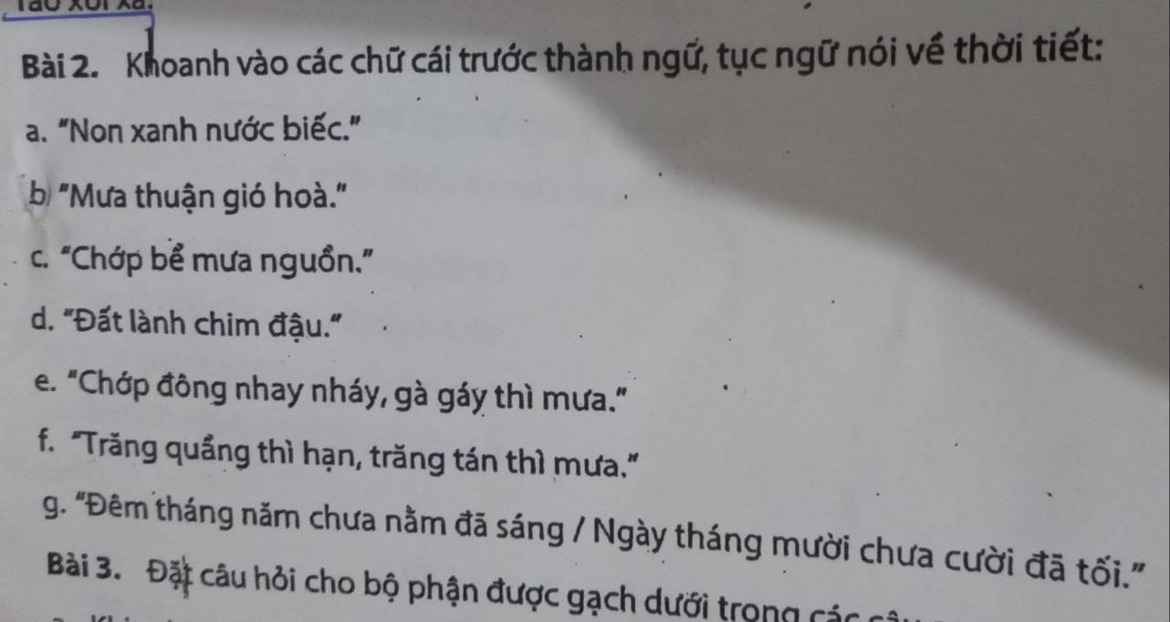 Khoanh vào các chữ cái trước thành ngữ, tục ngữ nói về thời tiết: 
a. "Non xanh nước biếc." 
b "Mưa thuận gió hoà." 
c. "Chớp bể mưa nguồn.” 
d. "Đất lành chim đậu." 
e. "Chớp đông nhay nháy, gà gáy thì mưa." 
f. "Trăng quầng thì hạn, trăng tán thì mưa." 
g. 'Đêm tháng năm chưa nằm đã sáng / Ngày tháng mười chưa cười đã tối.' 
Bài 3. Đặt câu hỏi cho bộ phận được gạch dưới trong các