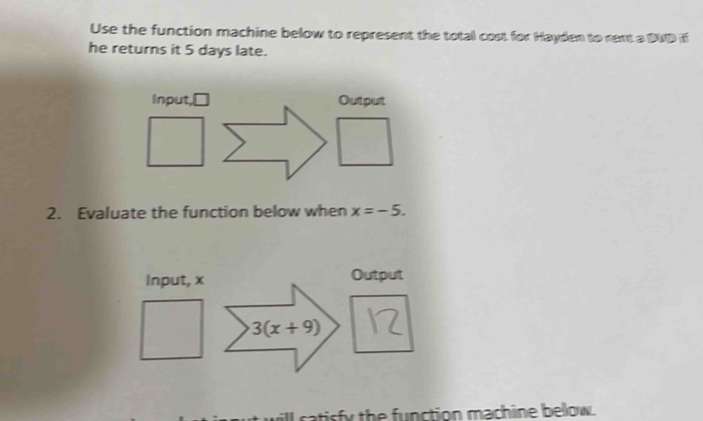 Use the function machine below to represent the total cost for Hayden to rext a DVD if 
he returns it 5 days late. 
Input, □ Output 
2. Evaluate the function below when x=-5. 
Input, x Output
3(x+9)
atisfy the function machine bellow.