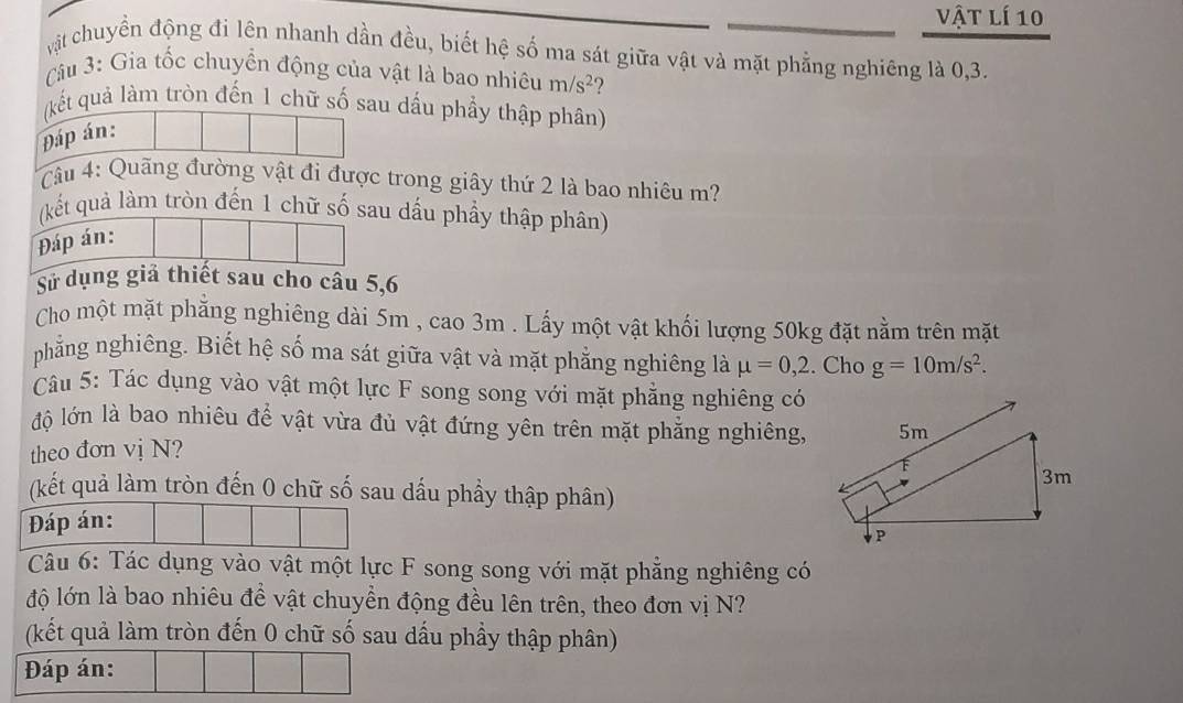 vật lí 10 
cật chuyển động đi lên nhanh dần đều, biết hệ số ma sát giữa vật và mặt phẳng nghiêng là 0, 3. 
Câu 3: Gia tốc chuyển động của vật là bao nhiêu m/s^2 ? 
(kết quả làm tròn đến 1 chữ số sau dầu phẩy thập phân) 
Đáp án: 
ầu 4: Quãng đường vật đi được trong giây thứ 2 là bao nhiêu m? 
(kết quả làm tròn đến 1 chữ số sau dấu phầy thập phân) 
Đáp án: 
Sử dụng giả thiết sau cho câu 5, 6
Cho một mặt phẳng nghiêng dài 5m , cao 3m. Lấy một vật khối lượng 50kg đặt nằm trên mặt 
phẳng nghiêng. Biết hệ số ma sát giữa vật và mặt phẳng nghiêng là mu =0,2. Cho g=10m/s^2. 
Câu 5: Tác dụng vào vật một lực F song song với mặt phẳng nghiêng có 
độ lớn là bao nhiêu để vật vừa đủ vật đứng yên trên mặt phẳng nghiêng, 
theo đơn vị N? 
(kết quả làm tròn đến 0 chữ số sau dấu phẩy thập phân) 
Đáp án: 
Câu 6: Tác dụng vào vật một lực F song song với mặt phẳng nghiêng có 
lộ lớn là bao nhiêu để vật chuyển động đều lên trên, theo đơn vị N? 
(kết quả làm tròn đến 0 chữ số sau dấu phầy thập phân) 
Đáp án: