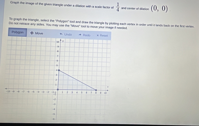 Graph the image of the given triangle under a dilation with a scale factor of  1/4  and center of dilation (0,0). 
To graph the triangle, select the "Polygon" tool and draw the triangle by plotting each vertex in order until it lands back on the first vertex. 
Do not retrace any sides. You may use the "Move" tool to move your image if needed. 
Polygon Move Undo Redo × Reset
10 y
9
8
7
6
s
4
3
2
1
x
-10 -9 -8 -7 = 6 -5 -4 -3 -2 -1 1 2 3 4 5 6 7 8 9 10
-2
-3
-4
-5
-6