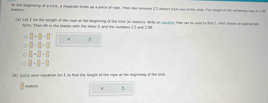 At the beginning of a trick, a magician holds up a piece of rope. Then she removes 2.5 meters from one of the ends. The length of the remaining rope is 2.98
meters. 
(a) Let L be the length of the rope at the beginning of the trick (in meters). Write an equation that can be used to find L. First choose an appropriate 
form. Then fill in the blanks with the letter L and the numbers 2.5 and 2.98.
□ +□ =□ ×
□ -□ =□
□ * □ =□
□ / □ =□
(b) Solve your equation for L to find the length of the rope at the beginning of the trick.
meters
× 5