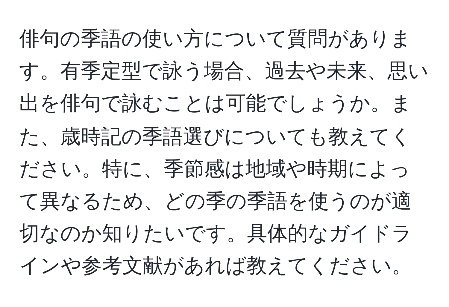 俳句の季語の使い方について質問があります。有季定型で詠う場合、過去や未来、思い出を俳句で詠むことは可能でしょうか。また、歳時記の季語選びについても教えてください。特に、季節感は地域や時期によって異なるため、どの季の季語を使うのが適切なのか知りたいです。具体的なガイドラインや参考文献があれば教えてください。