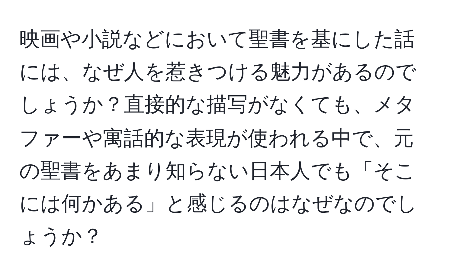 映画や小説などにおいて聖書を基にした話には、なぜ人を惹きつける魅力があるのでしょうか？直接的な描写がなくても、メタファーや寓話的な表現が使われる中で、元の聖書をあまり知らない日本人でも「そこには何かある」と感じるのはなぜなのでしょうか？