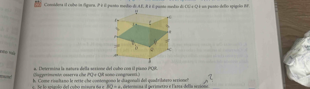 203 Considera il cubo in figura. P è il punto medio di AE, Rè il punto medio di CG e Q è un punto dello spigolo BF. 
nto vale 
a. Determina la natura della sezione del cubo con il piano PQR. 
mune? 
(Suggerimento: osserva che PQ e QR sono congruenti.) 
b. Come risultano le rette che contengono le diagonali del quadrilatero sezione? 
c. Se lo spigolo del cubo misura 6ª e overline BQ=a , determina il perimetro e l'area della sezione.