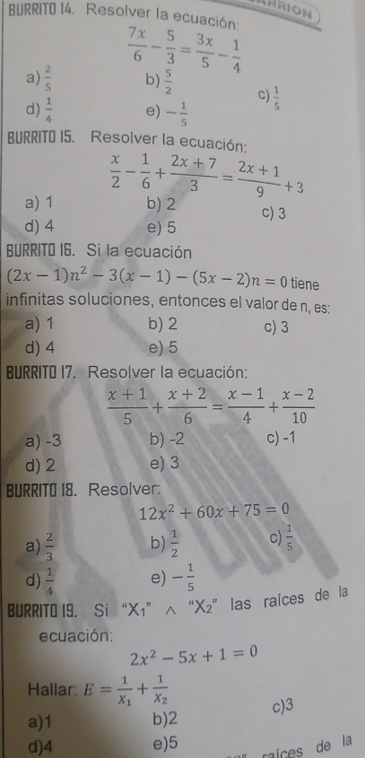 ARRION
BURRITO 14. Resolver la ecuación:
 7x/6 - 5/3 = 3x/5 - 1/4 
a)  2/5  b)  5/2  c)
d)  1/4  e) - 1/5   1/5 
BURRITO I5. Resolver la ecuación:
 x/2 - 1/6 + (2x+7)/3 = (2x+1)/9 +3
a) 1 b) 2 c) 3
d) 4 e) 5
BURRITO I6. Si la ecuación
(2x-1)n^2-3(x-1)-(5x-2)n=0 tiene
infinitas soluciones, entonces el valor de n, es:
a) 1 b) 2 c) 3
d) 4 e) 5
BURRITO 17. Resolver la ecuación:
 (x+1)/5 + (x+2)/6 = (x-1)/4 + (x-2)/10 
a) -3 b) -2 c) -1
d) 2 e) 3
BURRITO 18. Resolver:
12x^2+60x+75=0
a)  2/3   1/2  c)  1/5 
b)
d)  1/4  - 1/5 
e)
BURRITO I9. Si “ X1 ” ∧ “ X₂ ” las raíces de la
ecuación:
2x^2-5x+1=0
Hallar: E=frac 1X_1+frac 1X_2
c) 3
a) 1 b) 2
d) 4 e) 5 míces de la