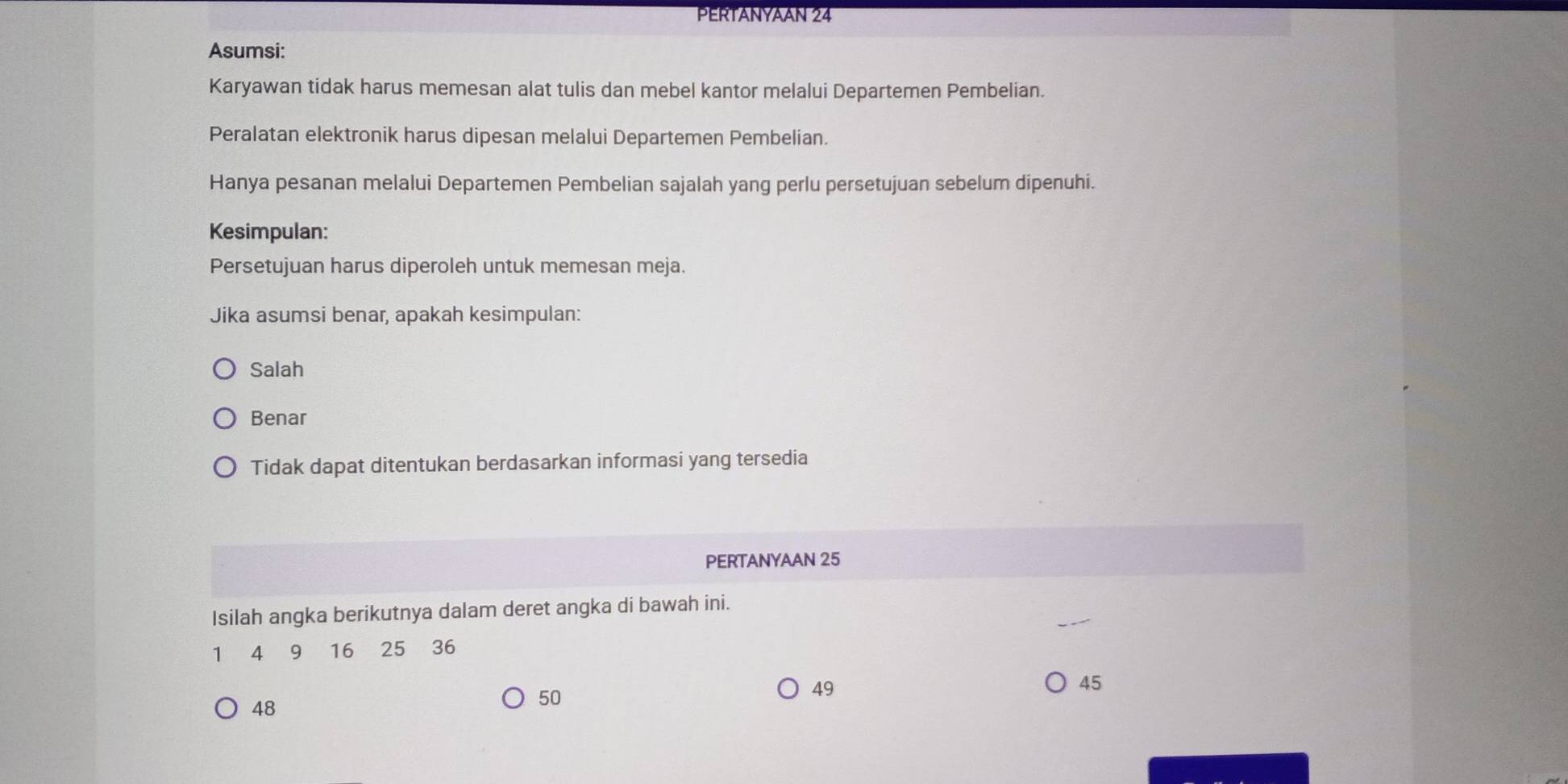 PERTANYAAN 24
Asumsi:
Karyawan tidak harus memesan alat tulis dan mebel kantor melalui Departemen Pembelian.
Peralatan elektronik harus dipesan melalui Departemen Pembelian.
Hanya pesanan melalui Departemen Pembelian sajalah yang perlu persetujuan sebelum dipenuhi.
Kesimpulan:
Persetujuan harus diperoleh untuk memesan meja.
Jika asumsi benar, apakah kesimpulan:
Salah
Benar
Tidak dapat ditentukan berdasarkan informasi yang tersedia
PERTANYAAN 25
Isilah angka berikutnya dalam deret angka di bawah ini.
1 4 ₹9 16 25 36
49
45
48
50