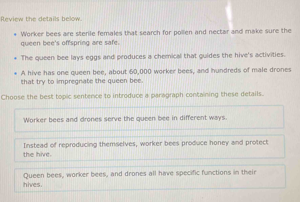 Review the details below.
Worker bees are sterile females that search for pollen and nectar and make sure the
queen bee's offspring are safe.
The queen bee lays eggs and produces a chemical that guides the hive's activities.
A hive has one queen bee, about 60,000 worker bees, and hundreds of male drones
that try to impregnate the queen bee.
Choose the best topic sentence to introduce a paragraph containing these details.
Worker bees and drones serve the queen bee in different ways.
Instead of reproducing themselves, worker bees produce honey and protect
the hive.
Queen bees, worker bees, and drones all have specific functions in their
hives.