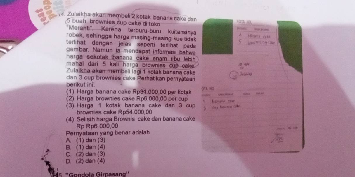 Zulaikha akan membeli 2 kotak banana cake dan
NÖTA NO
5 buah brownies cup cake di toko Saanta REBA RAMN
"Meranti" Karena terburu-buru kuitansinya
robek, sehingga harga masing-masing kue tidak
terlihat dengan jelas seperti terlihat pada
gambar. Namun ia mendapat informasi bahwa
harga sekotak banana cake enam ribu lebih 
mahal dari 5 kali harga brownies cup cake.
Zulaikha akan membeli lagi 1 kotak banana cake
dan 3 cup brownies cake. Perhatikan pernyataan
berikut iní.
(1) Harga banana cake Rp31.000,00 per Kotak OTA NO

(2) Harga brownies cake Rp6.000,00 per cup
(3) Harga 1 kotak banana cake dan 3 cup
brownies cake Rp54.000,00
(4) Selisih harga Brownis cake dan banana cake
Rp Rp6.000,00
Pernyataan yang benar adalah
A. (1) dan (3)
B. (1) dan (4)
C. (2) dan (3)
D. (2) dan (4)
15 ''Gondola Girpasang''