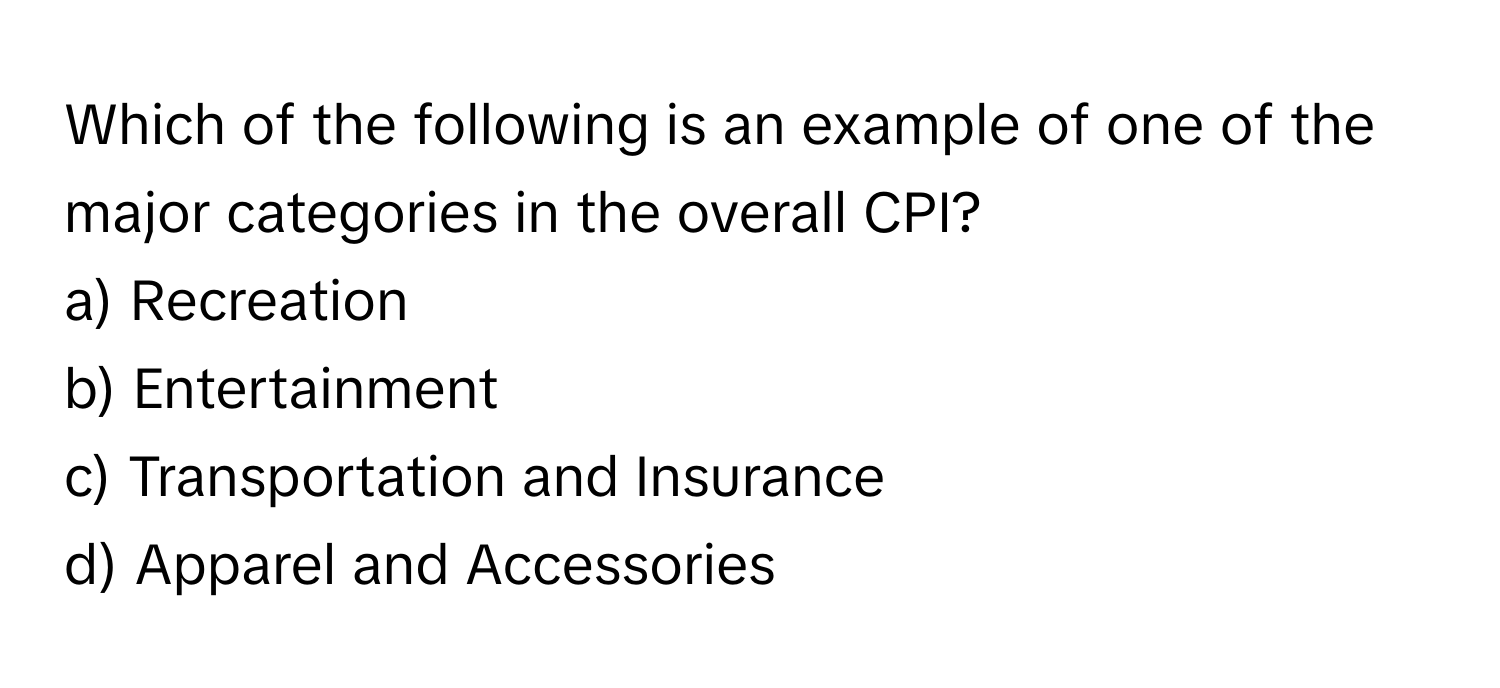 Which of the following is an example of one of the major categories in the overall CPI?

a) Recreation
b) Entertainment
c) Transportation and Insurance
d) Apparel and Accessories