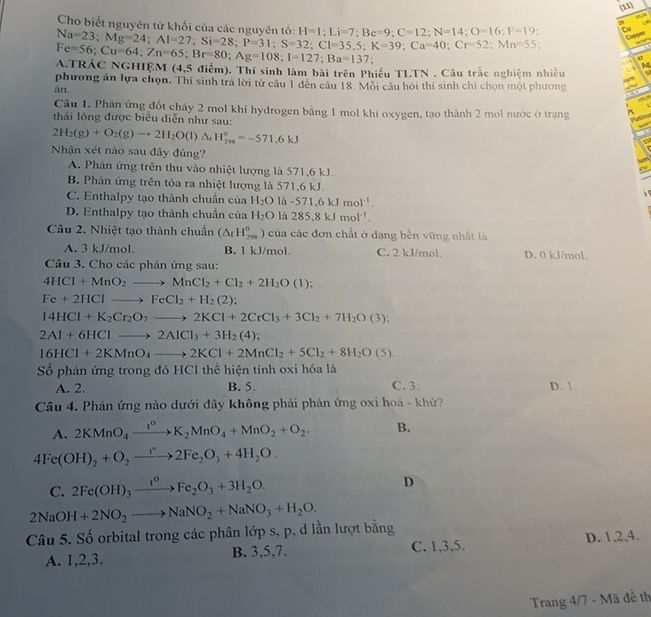 (11)
Cho biết nguyên tử khối của các nguyên tối H=1;Li=7;Be=9;C=12;N=14;O=16;F=19. Cu
Copper
Na=23;Mg=24;Al=27;Si=28;P=31;S=32;Cl=35,5;K=39;Ca=40;Cr=52; --
.
σ
a.trác nghiệm Fe=56;Cu=64;Zn=65;Br=80;Ag=108;I=127;Ba=137 (4,5 điểm). Thí sinh làm bài trên Phiếu TLTN . Câu trắc nghiệm nhiều
phương án lựa chọn. Thí sinh trả lời từ câu 1 đến câu 18. Môi câu hỏi thí sinh chỉ chọn một phương
án.
Câu 1. Phần ứng đốt cháy 2 mol khí hydrogen bằng 1 mol khí oxygen, tạo thành 2 mol nước ở trạng
thái lỏng được biểu diễn như sau:
2H_2(g)+O_2(g)to 2H_2O(l)Delta _rH_(298)^o=-571.6kJ
Nhận xét nào sau đây đủng?
A. Phản ứng trên thu vào nhiệt lượng là 571,6 kJ.
B. Phân ứng trên tỏa ra nhiệt lượng là 571,6 kJ.
C. Enthalpy tạo thành chuẩn của H_2O là -571.6kJmol^(-1).
D. Enthalpy tạo thành chuẩn của H_2O là 285.8kJmol^(-1).
Câu 2. Nhiệt tạo thành chuẩn (△ _fH_(298)^0 ) của các đơn chất ở dạng bền vững nhất là
A. 3 kJ/mol. B. l kJ/mol. C. 2 kJ/mol. D. 0 kJ/mol.
Câu 3. Cho các phản ứng sau:
4HCl+MnO_2to MnCl_2+Cl_2+2H_2O(l):
Fe+2HClto FeCl_2+H_2(2);
14HCl+K_2Cr_2O_7to 2KCl+2CrCl_3+3Cl_2+7H_2O(3);
2Al+6HClto 2AlCl_3+3H_2(4);
16HCl+2KMnO_4to 2KCl+2MnCl_2+5Cl_2+8H_2O(5).
Số phản ứng trong đó HCl thể hiện tính oxi hóa là
A. 2. B. 5. C. 3. D. 1.
Câu 4. Phản ứng nào dưới đây không phải phản ứng oxi hoá - khử?
A. 2KMnO_4xrightarrow I^0K_2MnO_4+MnO_2+O_2. B.
4Fe(OH)_2+O_2to 2Fe_2O_3+4H_2O.
C. 2Fe(OH)_3xrightarrow t^oFe_2O_3+3H_2O.
D
2NaOH+2NO_2to NaNO_2+NaNO_3+H_2O.
Câu 5. Số orbital trong các phân lớp s, p, d lần lượt bằng
A. 1,2,3. B. 3,5,7. C. 1,3,5. D. 1,2,4.
Trang 4/7 - Mã đề th