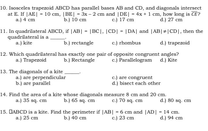 Isosceles trapezoid ABCD has parallel bases AB and CD, and diagonals intersect
at E. If |AE|=10cm, |BE|=3x-2cm and |DE|=4x+1cm , how long is overline CE ?
a.) 4 cm b.) 10 cm c.) 17 cm d.) 27 cm
11. In quadrilateral ABCD, if |AB|=|BC|, |CD|=|DA| and |AB|!= |CD| , then the
quadrilateral is a _.
a.) kite b.) rectangle c.) rhombus d.) trapezoid
12. Which quadrilateral has exactly one pair of opposite congruent angles?
a.) Trapezoid b.) Rectangle c.) Parallelogram d.) Kite
13. The diagonals of a kite_
a.) are perpendicular c.) are congruent
b.) are parallel d.) bisect each other
14. Find the area of a kite whose diagonals measure 8 cm and 20 cm.
a.) 35 sq. cm b.) 65 sq. cm c.) 70 sq. cm d.) 80 sq. cm
15. ￥ ABCD is a kite. Find the perimeter if |AB|=6cm and |AD|=14cm.
a.) 25 cm b.) 40 cm c.) 23 cm d.) 94 cm