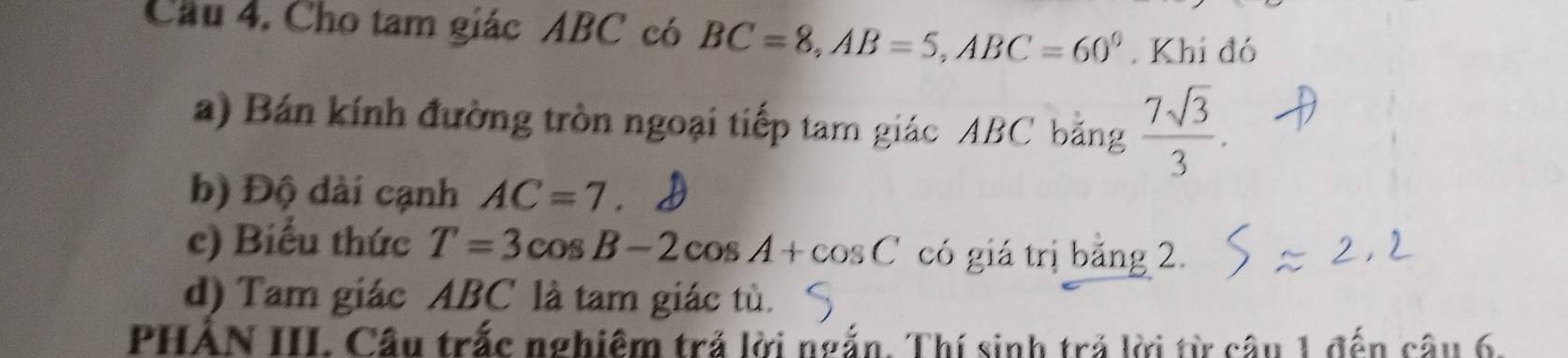 Cầu 4. Cho tam giác ABC có BC=8, AB=5, ABC=60°. Khi đó 
a) Bán kính đường tròn ngoại tiếp tam giác ABC bằng  7sqrt(3)/3 . 
b) Độ dài cạnh AC=7
c) Biểu thức T=3cos B-2cos A+cos C có giá trị bằng 2. 
d) Tam giác ABC là tam giác tù. 
PHẢN III Cầu trắc nghiêm trả lời ngắn. Thí sinh trả lời từ câu 1 đến câu 6.