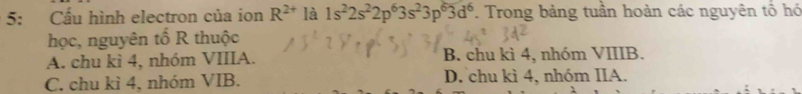 5: Cấu hình electron của ion R^(2+) là 1s^22s^22p^63s^23p^63d^6. Trong bảng tuần hoàn các nguyên tổ hó
học, nguyên tố R thuộc
A. chu kì 4, nhóm VIIIA. B. chu kì 4, nhóm VIIIB.
C. chu kì 4, nhóm VIB. D. chu kì 4, nhóm IIA.