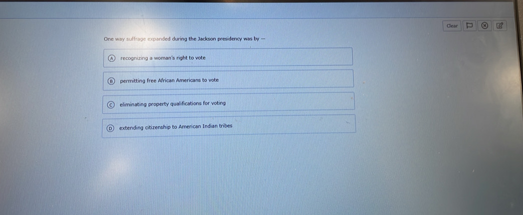 Clear P C
One way suffrage expanded during the Jackson presidency was by —
recognizing a woman's right to vote
permitting free African Americans to vote
eliminating property qualifications for voting
extending citizenship to American Indian tribes