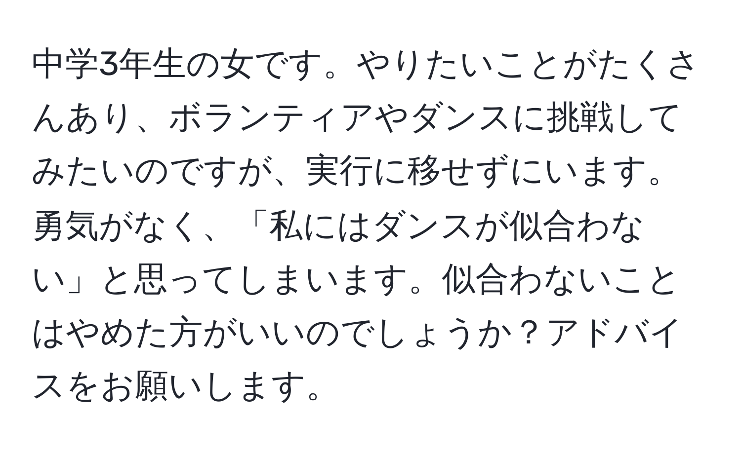 中学3年生の女です。やりたいことがたくさんあり、ボランティアやダンスに挑戦してみたいのですが、実行に移せずにいます。勇気がなく、「私にはダンスが似合わない」と思ってしまいます。似合わないことはやめた方がいいのでしょうか？アドバイスをお願いします。