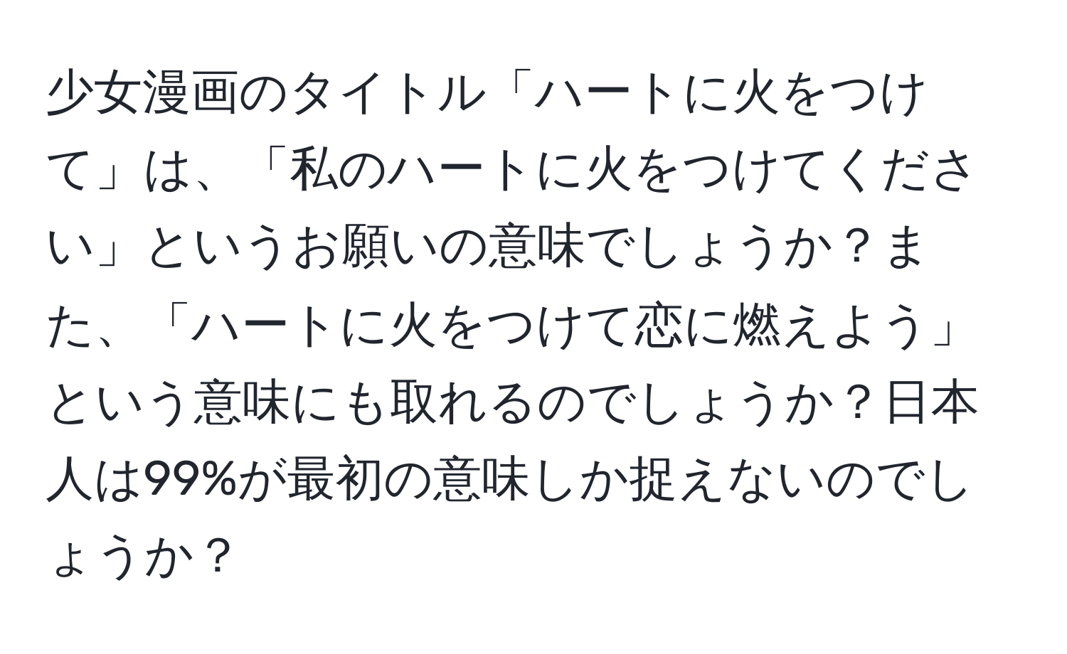 少女漫画のタイトル「ハートに火をつけて」は、「私のハートに火をつけてください」というお願いの意味でしょうか？また、「ハートに火をつけて恋に燃えよう」という意味にも取れるのでしょうか？日本人は99%が最初の意味しか捉えないのでしょうか？