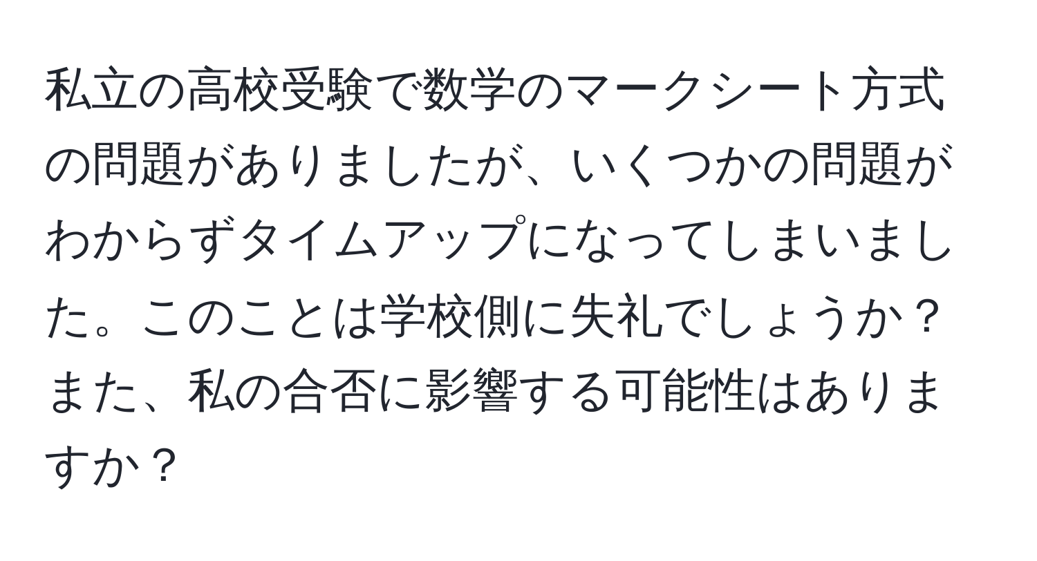 私立の高校受験で数学のマークシート方式の問題がありましたが、いくつかの問題がわからずタイムアップになってしまいました。このことは学校側に失礼でしょうか？また、私の合否に影響する可能性はありますか？