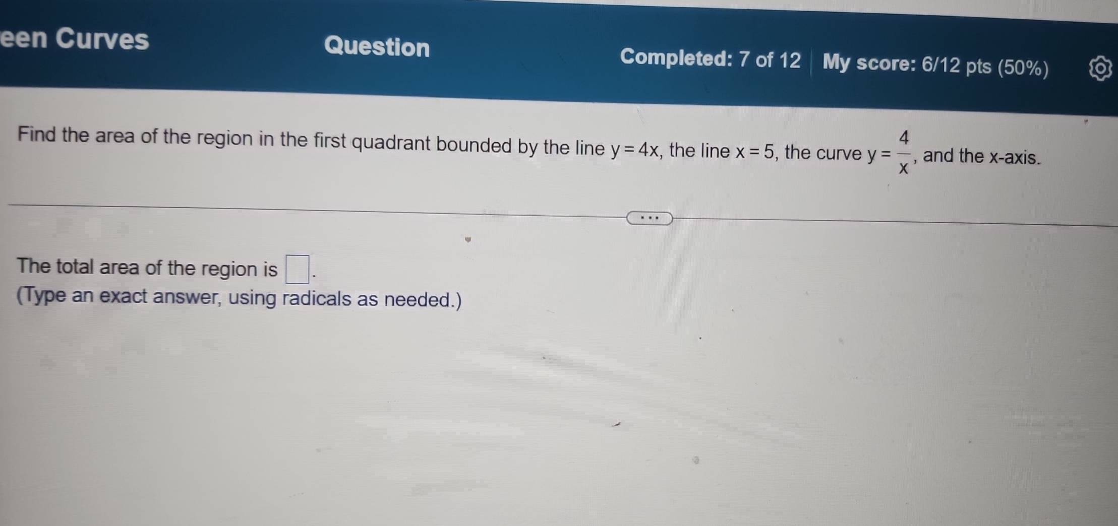 een Curves Question Completed: 7 of 12 My score: 6/12 pts (50%) 
Find the area of the region in the first quadrant bounded by the line y=4x , the line x=5 , the curve y= 4/x  , and the x-axis. 
The total area of the region is □. 
(Type an exact answer, using radicals as needed.)