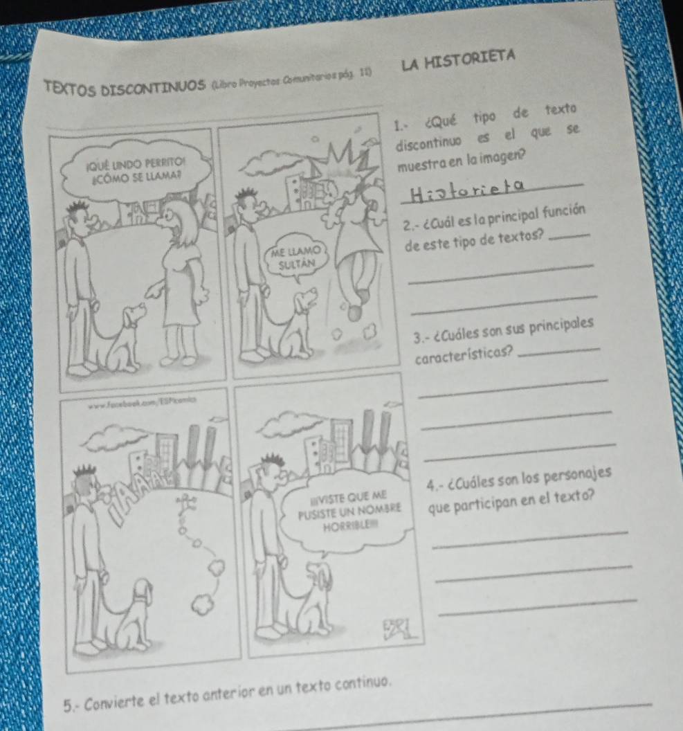 TEXTOS DISCONTINUOS (Libro Proyectos Comunitarios pág. 11) LA HISTORIETA 
1.- ¿Qué tipo de texto 
discontinuo es el que se 
IQUê UINDO PERRITO! 
muestra en la imagen? 
_ 
¿CóMo se lLaMa? 
2.- ¿Cuál es la principal función 
ME LLAMO 
de este tipo de textos?_ 
Sultán 
_ 
_ 
3.- ¿Cuáles son sus principales 
características? 
_ 
_ 
www.Fonebaok.as/ElFicomic 
_ 
_ 
IIIVISTE QUE ME 4.- ¿Cuáles son los personajes 
PUSISTE UN NOMBRE que participan en el texto? 
HORRIBLE!!! 
_ 
_ 
_ 
5.- Convierte el texto anterior en un texto continuo.