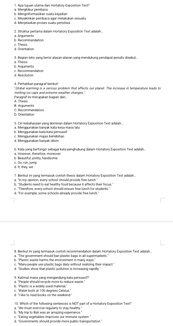 Apa tujuan utama dari Hortatory Exposition Text?
a. Menghibur pembaca
b. Menginformasikan suatu kejadian
c. Meyakinkan pembaca agar melakukan sesuatu
d. Menjelaskan proses suatu peristiwa
2. Struktur pertama dalam Hortatory Exposition Text adalah...
a. Arguments
b. Recommendation
c. Thesis
d. Orientation
3. Bagian teks yang berisi alasan-alasan yang mendukung pendapat penulis disebut..
a. Thesis
b. Arguments
c. Recommendation
d. Resolution
4. Perhatikan paragraf berikut!
" Global warming is a serious problem that affects our planet. The increase in temperature leads to
melting ice caps and extreme weather changes."
Paragraf ini merupakan bagian dari...
A. Thesis
B. Arguments
C. Recommendation
D. Orientation
5. Ciri kebahasaan yang dominan dalam Hortatory Exposition Text adalah...
a. Menggunakan banyak kata kerja masa lalu
b. Menggunakan kata-kata persuasif
c. Menggunakan majas berlebihan
d. Menggunakan banyak idiom
6. Kata yang berfungsi sebagai kata penghubung dalam Hortatory Exposition Text adalah...
a. However, therefore, moreover
b. Beautiful, pretty, handsome
c. Go, run, jump
d. It, they, we
7. Berikut ini yang termasuk contoh thesis dalam Hortatory Exposition Text adalah...
a. "In my opinion, every school should provide free lunch."
b. "Students need to eat healthy food because it affects their focus."
c. "Therefore, every school should ensure free lunch for students."
d. "For example, some schools already provide free lunch."
8. Berikut ini yang termasuk contoh recommendation dalam Hortatory Exposition Text adalah...
a. "The government should ban plastic bags in all supermarkets."
b. "Plastic waste harms the environment in many ways."
c. "Many people use plastic bags daily without realizing their impact."
d. "Studies show that plastic pollution is increasing rapidly."
9. Kalimat mana yang mengandung kata persuasif?
a. "People should recycle more to reduce waste.'
b. "Plastic is a widely used material."
c. "Water boils at 100 degrees Celsius."
d. "I like to read books on the weekend."
10. Which of the following sentences is NOT part of a Hortatory Exposition Text?
a. "We must exercise regularly to stay healthy."
b. "My trip to Bali was an amazing experience."
c. "Eating vegetables improves our immune system."
d. "Governments should provide more public transportation."