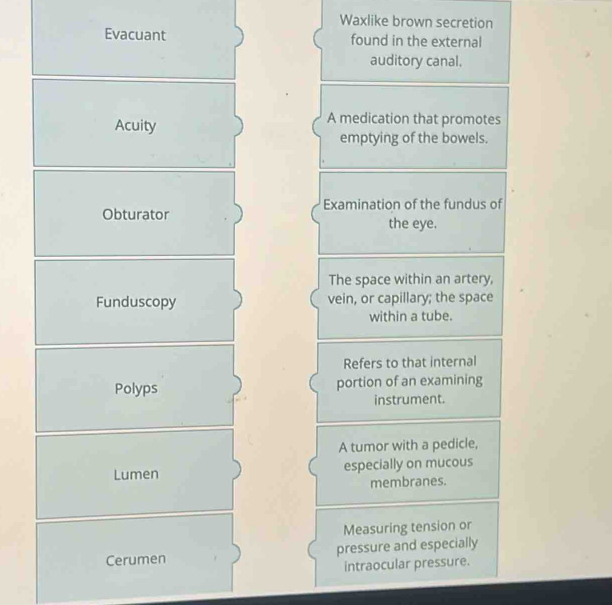 Waxlike brown secretion 
Evacuant found in the external 
auditory canal. 
Acuity 
A medication that promotes 
emptying of the bowels. 
Obturator Examination of the fundus of 
the eye. 
The space within an artery, 
Funduscopy vein, or capillary; the space 
within a tube. 
Refers to that internal 
Polyps portion of an examining 
instrument. 
A tumor with a pedicle, 
Lumen especially on mucous 
membranes. 
Measuring tension or 
Cerumen pressure and especially 
intraocular pressure.