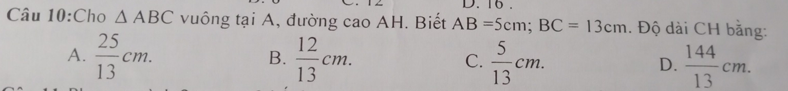 16 .
Câu 10:Cho △ ABC vuông tại A, đường cao AH. Biết AB=5cm; BC=13cm. Độ dài CH bằng:
A.  25/13 cm.  12/13 cm.  5/13 cm.  144/13 cm. 
B.
C.
D.