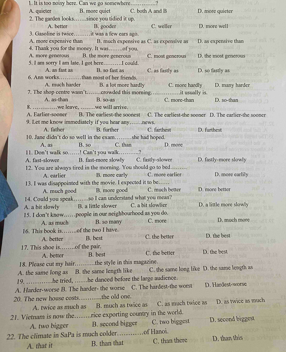 It is too noisy here. Can we go somewhere _.?
A. quieter B. more quiet C. both A and B D. more quieter
2. The garden looks._ since you tidied it up.
A. better B. gooder C. weller D. more well
3. Gasoline is twice.   _it was a few ears ago.
A. more expensive than B. much expensive as C. as expensive as D. as expensive than
4. Thank you for the money. It was._ of you.
A. more generous B. the more generous C. most generous D. the most generous
5. I am sorry I am late. I got here._ .I could.
A. as fast as B. so fast as C. as fastly as D. so fastly as
6. Ann works_ than most of her friends.
A. much harder B. a lot more hardly C. more hardly D. many harder
7. The shop centre wasn’t._ n . .crowded this morning. _it usually is.
A. as-than B. so-as C. more-than D. so-than
8. _we leave,_ we will arrive.
A. Earlier-sooner B. The earliest-the soonest C. The earliest-the sooner D. The earlier-the sooner
9. Let me know immediately if you hear any news.
A. father B. further C. farthest D. furthest
10. Jane didn’t do so well in the exam._ she had hoped.
A. as B. so C. than D. more
11. Don’t walk so ! Can’t you walk _.?
A. fast-slower B. fast-more slowly C. fastly-slower D. fastly-more slowly
12. You are always tired in the morning. You should go to bed_
A. earlier B. more early C. more earlier D. more earlily
13. I was disappointed with the movie. I expected it to be.   _
A. much good B. more good C. much better D. more better
14. Could you speak……..so I can understand what you mean?
A. a bit slowly B. a little slower C. a bit slowlier D. a little more slowly
15. I don’t know……people in our neighbourhood as you do.
A. as much B. so many C. more D. much more
16. This book is_ of the two I have.
A. better B. best C. the better D. the best
17. This shoe is _of the pair.
A. better B. best C. the better D. the best
18. Please cut my hair. _the style in this magazine.
A. the same long as B. the same length like C. the same long like D. the same length as
19. _he tried, ……he danced before the large audience.
A. Harder-worse B. The harder- the worse C. The hardest-the worst D. Hardest-worse
20. The new house costs_ the old one.
A. twice as much as B. much as twice as C. as much twice as D. as twice as much
21. Vietnam is now the…….. rice exporting country in the world.
A. two bigger B. second bigger C. two biggest D. second biggest
22. The climate in SaPa is much colder _of Hanoi.
A. that it B. than that C. than there D. than this