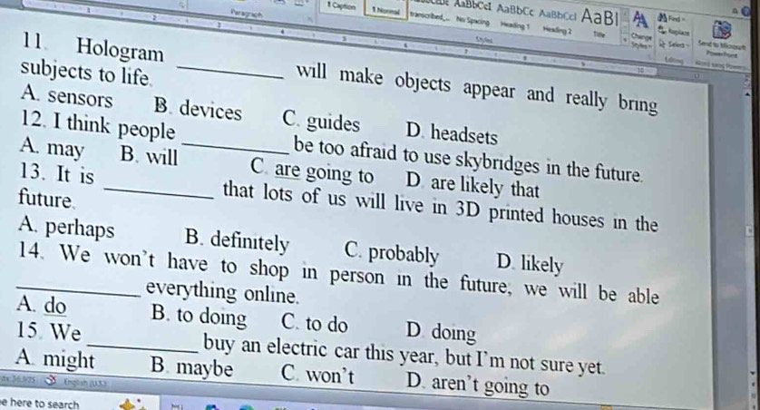 ABbCel AaBbCc AaBbCcl AaBl Fed=
1 Caption 1 Nornal transcribed.. Ns Spacing Heading 1 Heading 2
Change
Oyles Seleg Send to Micua


subjects to life._
11 Hologram will make objects appear and really bring 
o
A. sensors B. devices C. guides D. headsets
12. I think people be too afraid to use skybridges in the future.
A. may B. will_ C. are going to D. are likely that
13. It is _that lots of us will live in 3D printed houses in the
future.
A. perhaps B. definitely C. probably D. likely
_14. We won't have to shop in person in the future, we will be able
everything online.
A. do B. to doing C. to do D doing
15 We_ buy an electric car this year, but I’m not sure yet.
A. might B. maybe C. won’t D. aren’t going to
tr 36.573 Englah (US)
e here to search