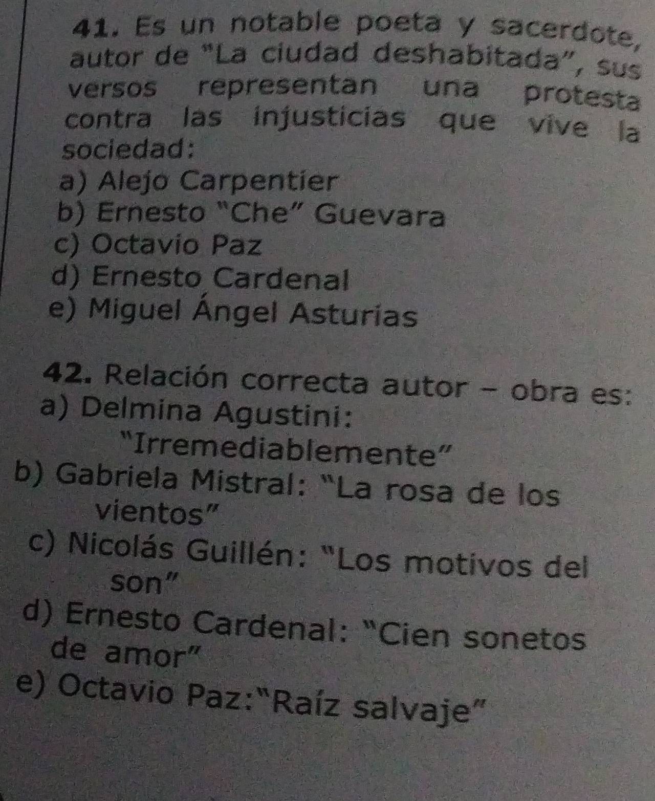 Es un notable poeta y sacerdote,
autor de “La ciudad deshabitada”, sus
versos representan una protesta
contra las injusticias que vive la
sociedad:
a) Alejo Carpentier
b) Ernesto “Che” Guevara
c) Octavio Paz
d) Ernesto Cardenal
e) Miguel Ángel Asturias
42. Relación correcta autor - obra es:
a) Delmina Agustini:
“Irremediablemente”
b) Gabriela Mistral: “La rosa de los
vientos”
c) Nicolás Guillén: "Los motivos del
son"
d) Ernesto Cardenal: “Cien sonetos
de amor"
e) Octavio Paz:“Raíz salvaje”