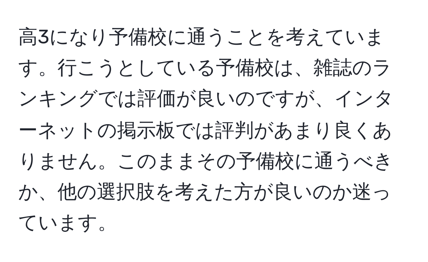 高3になり予備校に通うことを考えています。行こうとしている予備校は、雑誌のランキングでは評価が良いのですが、インターネットの掲示板では評判があまり良くありません。このままその予備校に通うべきか、他の選択肢を考えた方が良いのか迷っています。