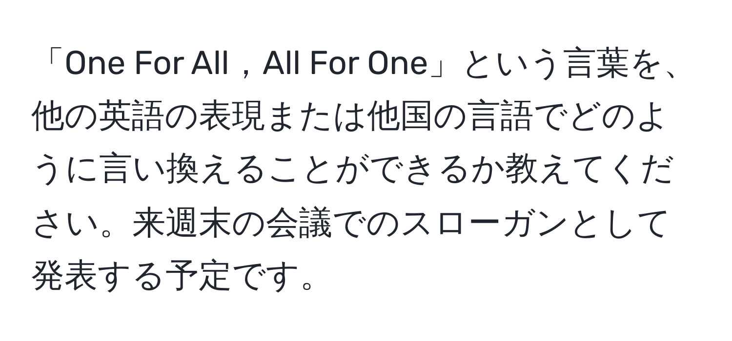 「One For All，All For One」という言葉を、他の英語の表現または他国の言語でどのように言い換えることができるか教えてください。来週末の会議でのスローガンとして発表する予定です。